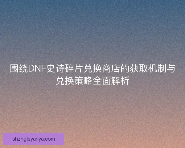 围绕DNF史诗碎片兑换商店的获取机制与兑换策略全面解析