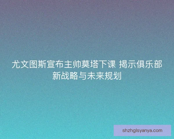 尤文图斯宣布主帅莫塔下课 揭示俱乐部新战略与未来规划